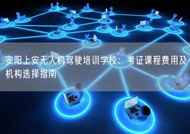 安阳上安无人机驾驶培训学校:考证课程费用及机构选择指南 安阳上安无人机驾驶培训学校:考证课程费用及机构选择指南