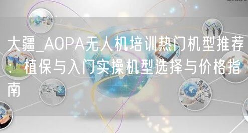 大疆_AOPA无人机培训热门机型推荐：植保与入门实操机型选择与价格指南