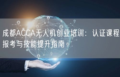 成都ACCA无人机创业培训:认证课程报考与技能提升指南 成都ACCA无人机创业培训:认证课程报考与技能提升指南