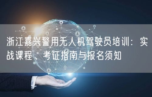 浙江嘉兴警用无人机驾驶员培训：实战课程、考证指南与报名须知