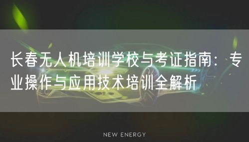 长春无人机培训学校与考证指南:专业操作与应用技术培训全解析