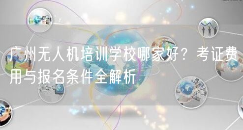广州无人机培训学校哪家好?考证费用与报名条件全解析 广州无人机培训学校哪家好?考证费用与报名条件全解析