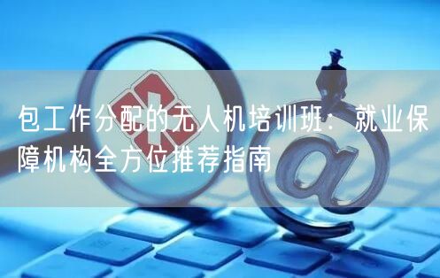 包工作分配的无人机培训班:就业保障机构全方位推荐指南