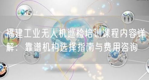 福建工业无人机巡检培训课程内容详解：靠谱机构选择指南与费用咨询