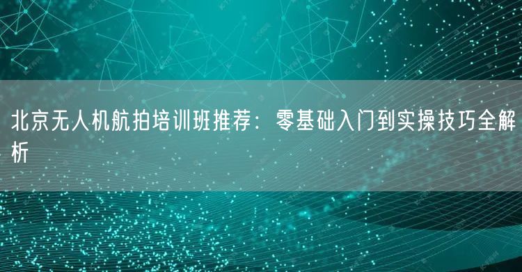 北京无人机航拍培训班推荐:零基础入门到实操技巧全解析 北京无人机航拍培训班推荐:零基础入门到实操技巧全解析