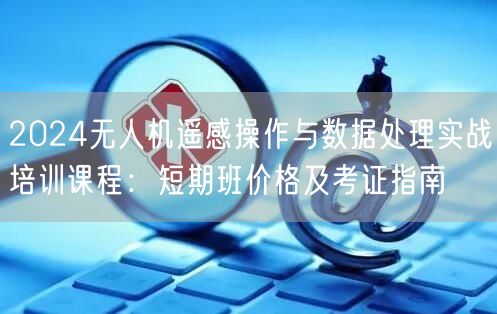 2024无人机遥感操作与数据处理实战培训课程:短期班价格及考证指南 2024无人机遥感操作与数据处理实战培训课程:短期班价格及考证指南