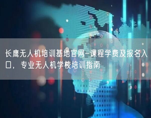 长鹰无人机培训基地官网-课程学费及报名入口，专业无人机学校培训指南