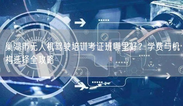 巢湖市无人机驾驶培训考证班哪里好?学费与机构选择全攻略