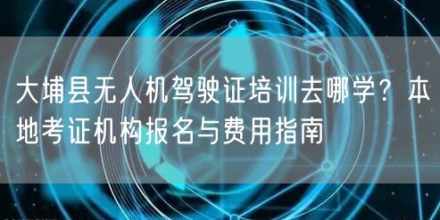 大埔县无人机驾驶证培训去哪学？本地考证机构报名与费用指南