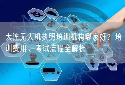 大连无人机执照培训机构哪家好？培训费用、考试流程全解析