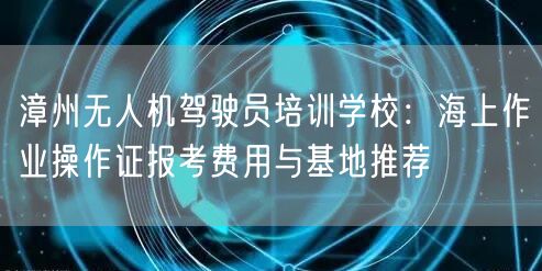 漳州无人机驾驶员培训学校：海上作业操作证报考费用与基地推荐