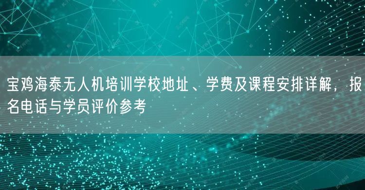宝鸡海泰无人机培训学校地址、学费及课程安排详解,报名电话与学员评价参考