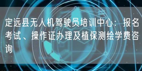 定远县无人机驾驶员培训中心：报名考试、操作证办理及植保测绘学费咨询