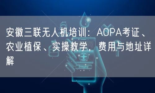 安徽三联无人机培训:AOPA考证、农业植保、实操教学,费用与地址详解