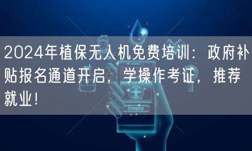 2024年植保无人机免费培训：政府补贴报名通道开启，学操作考证，推荐就业！