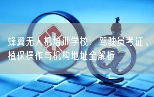 蜂翼无人机培训学校:驾驶员考证、植保操作与机构地址全解析