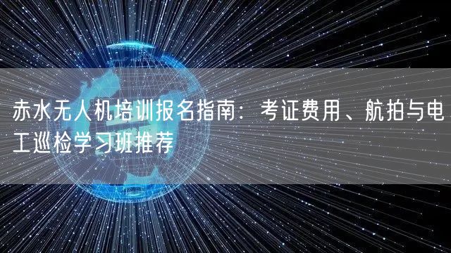 赤水无人机培训报名指南:考证费用、航拍与电工巡检学习班推荐