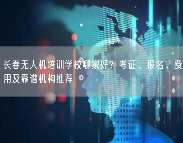 长春无人机培训学校哪家好？考证、报名、费用及靠谱机构推荐