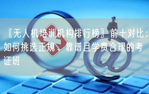 〖无人机培训机构排行榜〗前十对比:如何挑选正规、靠谱且学费合理的考证班
