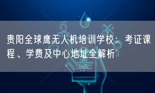 贵阳全球鹰无人机培训学校:考证课程、学费及中心地址全解析