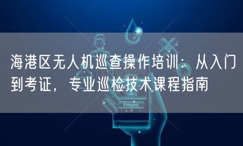 海港区无人机巡查操作培训:从入门到考证,专业巡检技术课程指南
