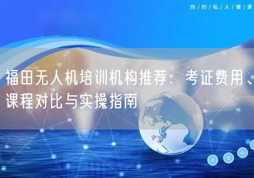 福田无人机培训机构推荐:考证费用、课程对比与实操指南