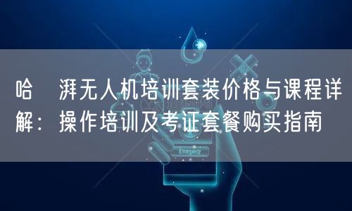 哈啰湃无人机培训套装价格与课程详解：操作培训及考证套餐购买指南