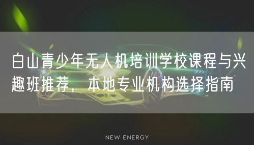 白山青少年无人机培训学校课程与兴趣班推荐,本地专业机构选择指南