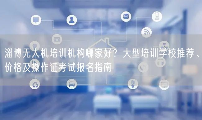 淄博无人机培训机构哪家好?大型培训学校推荐、价格及操作证考试报名指南 淄博无人机培训机构哪家好?大型培训学校推荐、价格及操作证考试报名指南
