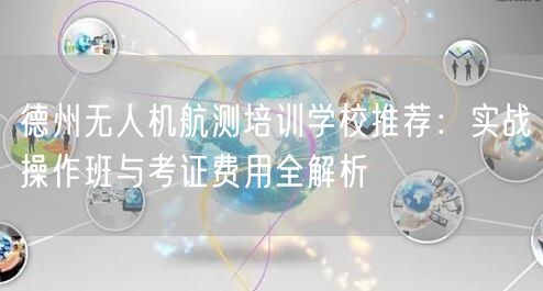 德州无人机航测培训学校推荐：实战操作班与考证费用全解析