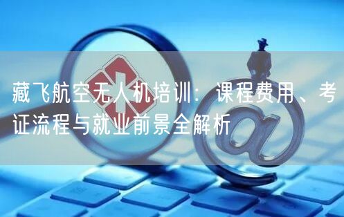 藏飞航空无人机培训:课程费用、考证流程与就业前景全解析