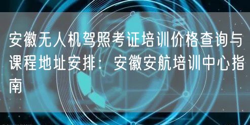 安徽无人机驾照考证培训价格查询与课程地址安排:安徽安航培训中心指南