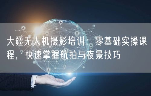 大疆无人机摄影培训：零基础实操课程，快速掌握航拍与夜景技巧
