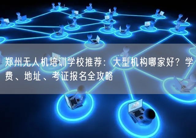 郑州无人机培训学校推荐：大型机构哪家好？学费、地址、考证报名全攻略