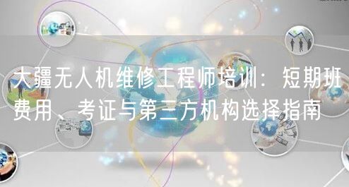 大疆无人机维修工程师培训：短期班费用、考证与第三方机构选择指南