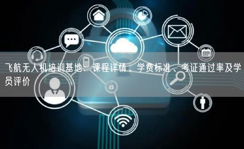 飞航无人机培训基地:课程详情、学费标准、考证通过率及学员评价 飞航无人机培训基地:课程详情、学费标准、考证通过率及学员评价