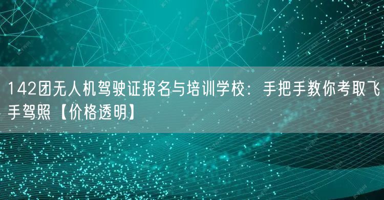 142团无人机驾驶证报名与培训学校：手把手教你考取飞手驾照【价格透明】