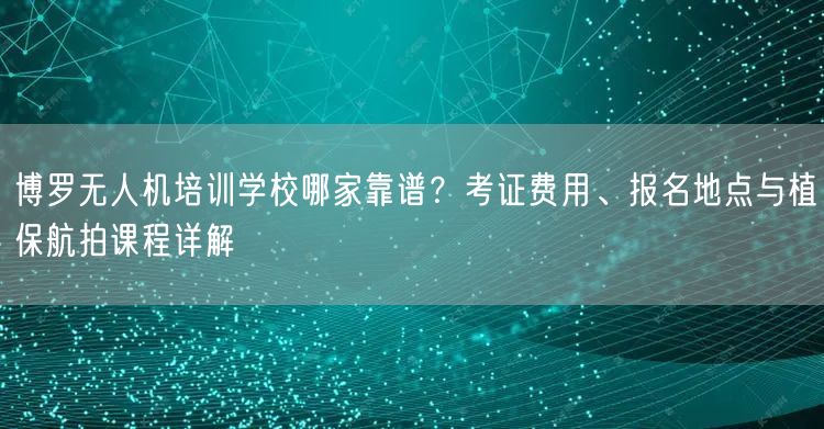 博罗无人机培训学校哪家靠谱?考证费用、报名地点与植保航拍课程详解