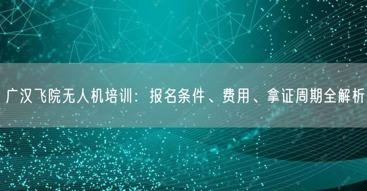广汉飞院无人机培训:报名条件、费用、拿证周期全解析 广汉飞院无人机培训:报名条件、费用、拿证周期全解析
