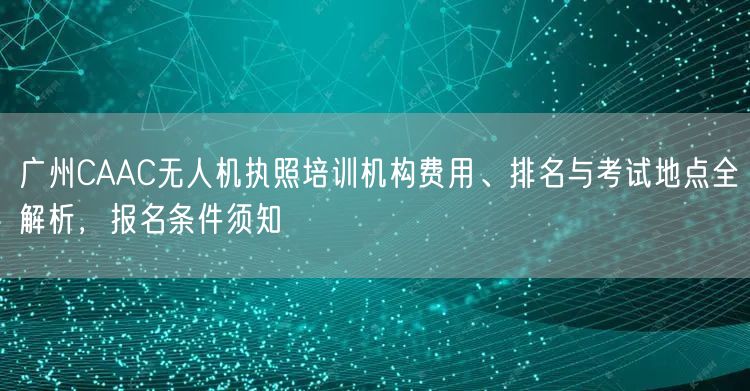 广州CAAC无人机执照培训机构费用、排名与考试地点全解析,报名条件须知