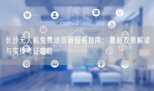 长沙无人机免费培训班报名指南：最新政策解读与实操考证攻略