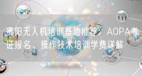 贵阳无人机培训基地推荐:AOPA考证报名、操作技术培训学费详解 贵阳无人机培训基地推荐:AOPA考证报名、操作技术培训学费详解