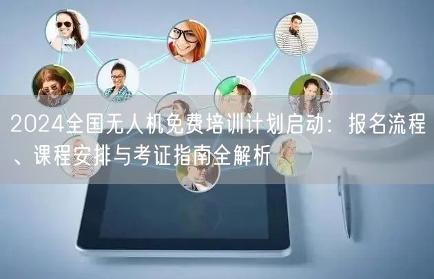 2024全国无人机免费培训计划启动:报名流程、课程安排与考证指南全解析