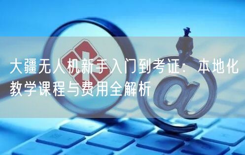 大疆无人机新手入门到考证：本地化教学课程与费用全解析