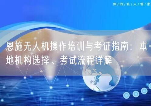 恩施无人机操作培训与考证指南：本地机构选择、考试流程详解