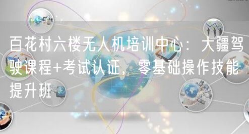 百花村六楼无人机培训中心:大疆驾驶课程+考试认证,零基础操作技能提升班