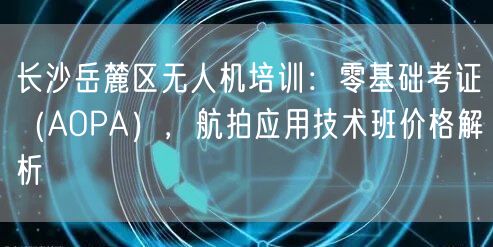 长沙岳麓区无人机培训：零基础考证（AOPA），航拍应用技术班价格解析