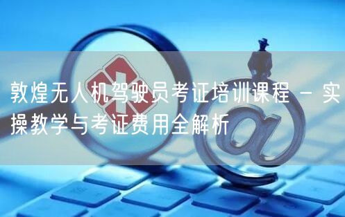 敦煌无人机驾驶员考证培训课程 - 实操教学与考证费用全解析 敦煌无人机驾驶员考证培训课程 - 实操教学与考证费用全解析