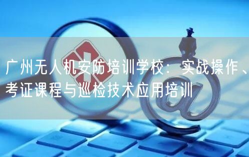 广州无人机安防培训学校:实战操作、考证课程与巡检技术应用培训 广州无人机安防培训学校:实战操作、考证课程与巡检技术应用培训