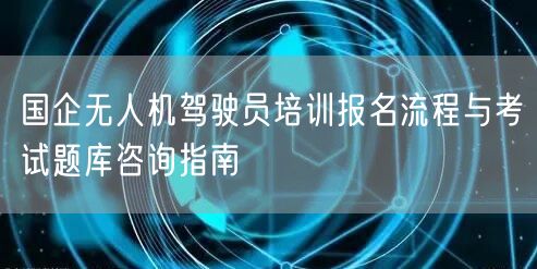国企无人机驾驶员培训报名流程与考试题库咨询指南 国企无人机驾驶员培训报名流程与考试题库咨询指南